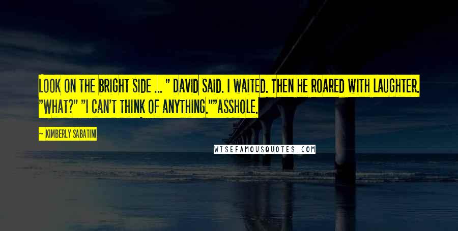 Kimberly Sabatini Quotes: Look on the bright side ... " David said. I waited. Then he roared with laughter. "What?" "I can't think of anything.""Asshole.