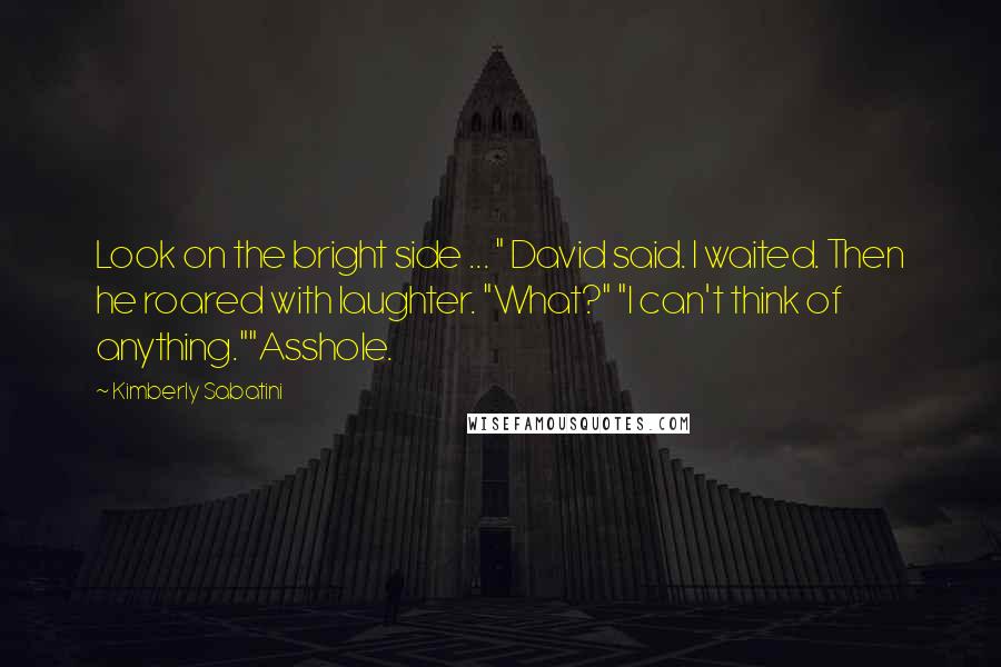 Kimberly Sabatini Quotes: Look on the bright side ... " David said. I waited. Then he roared with laughter. "What?" "I can't think of anything.""Asshole.