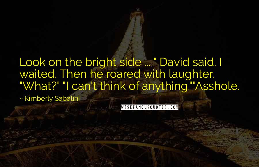 Kimberly Sabatini Quotes: Look on the bright side ... " David said. I waited. Then he roared with laughter. "What?" "I can't think of anything.""Asshole.