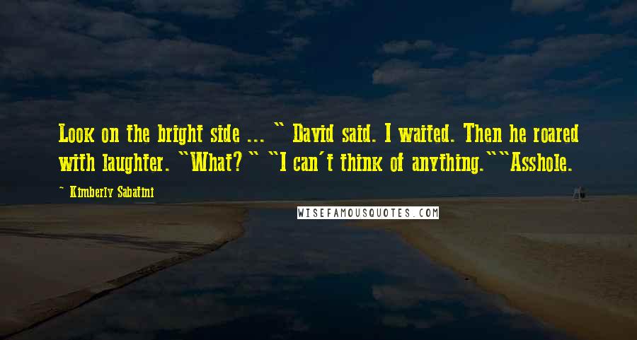 Kimberly Sabatini Quotes: Look on the bright side ... " David said. I waited. Then he roared with laughter. "What?" "I can't think of anything.""Asshole.