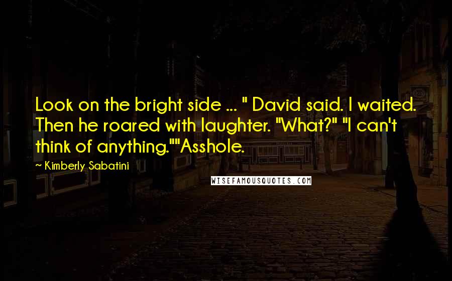 Kimberly Sabatini Quotes: Look on the bright side ... " David said. I waited. Then he roared with laughter. "What?" "I can't think of anything.""Asshole.