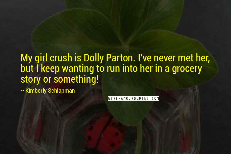 Kimberly Schlapman Quotes: My girl crush is Dolly Parton. I've never met her, but I keep wanting to run into her in a grocery story or something!