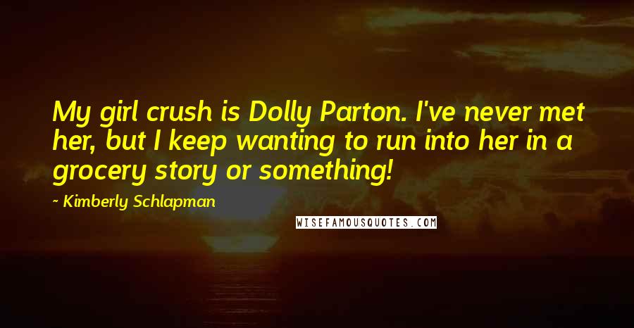 Kimberly Schlapman Quotes: My girl crush is Dolly Parton. I've never met her, but I keep wanting to run into her in a grocery story or something!