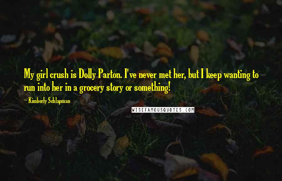 Kimberly Schlapman Quotes: My girl crush is Dolly Parton. I've never met her, but I keep wanting to run into her in a grocery story or something!