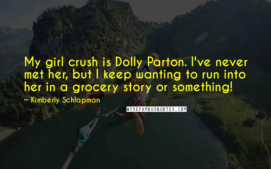 Kimberly Schlapman Quotes: My girl crush is Dolly Parton. I've never met her, but I keep wanting to run into her in a grocery story or something!