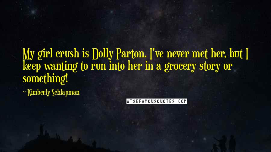 Kimberly Schlapman Quotes: My girl crush is Dolly Parton. I've never met her, but I keep wanting to run into her in a grocery story or something!