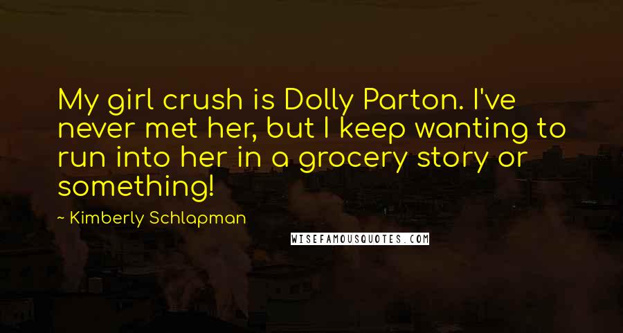 Kimberly Schlapman Quotes: My girl crush is Dolly Parton. I've never met her, but I keep wanting to run into her in a grocery story or something!