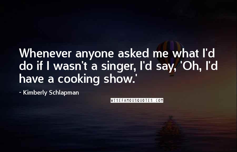 Kimberly Schlapman Quotes: Whenever anyone asked me what I'd do if I wasn't a singer, I'd say, 'Oh, I'd have a cooking show.'