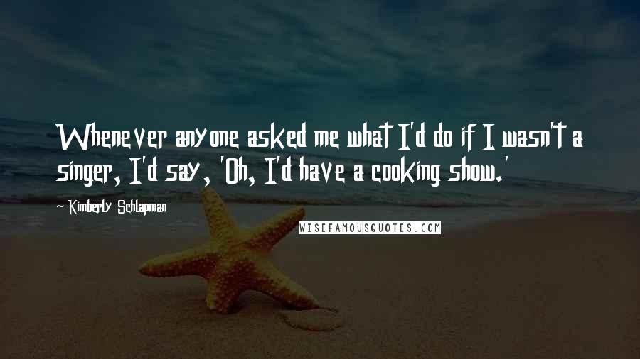 Kimberly Schlapman Quotes: Whenever anyone asked me what I'd do if I wasn't a singer, I'd say, 'Oh, I'd have a cooking show.'