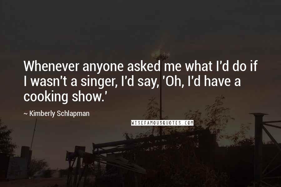 Kimberly Schlapman Quotes: Whenever anyone asked me what I'd do if I wasn't a singer, I'd say, 'Oh, I'd have a cooking show.'