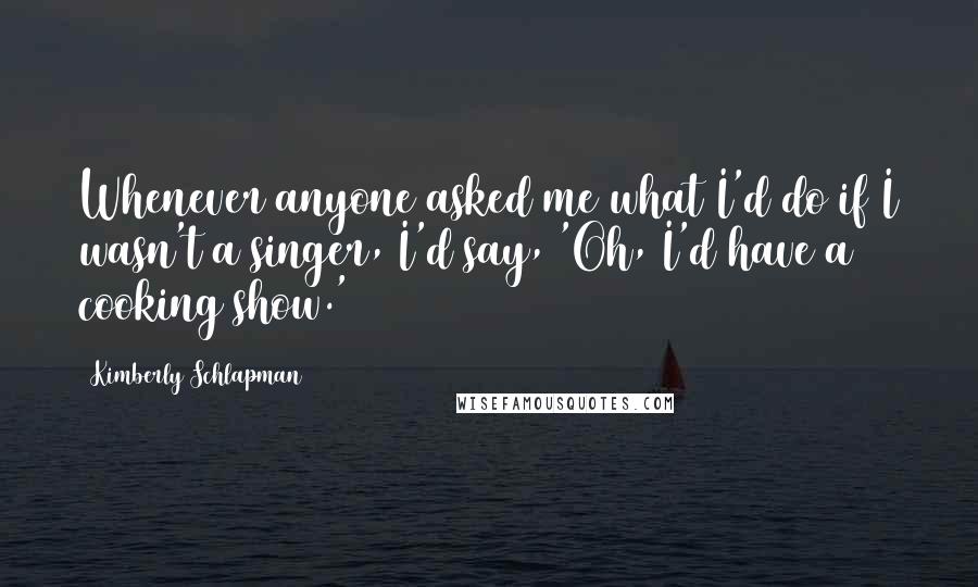 Kimberly Schlapman Quotes: Whenever anyone asked me what I'd do if I wasn't a singer, I'd say, 'Oh, I'd have a cooking show.'