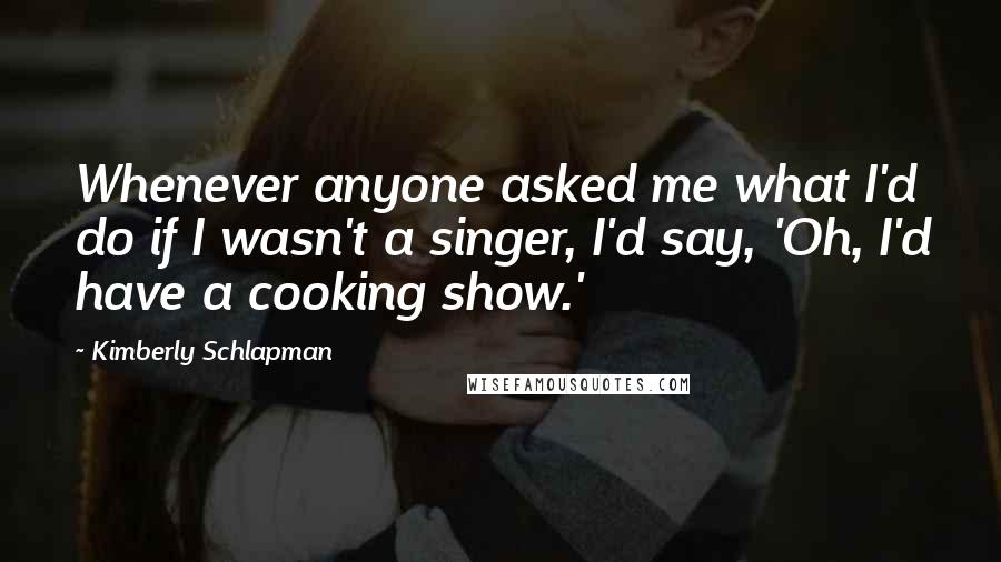 Kimberly Schlapman Quotes: Whenever anyone asked me what I'd do if I wasn't a singer, I'd say, 'Oh, I'd have a cooking show.'