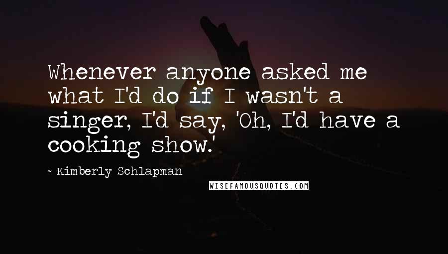 Kimberly Schlapman Quotes: Whenever anyone asked me what I'd do if I wasn't a singer, I'd say, 'Oh, I'd have a cooking show.'