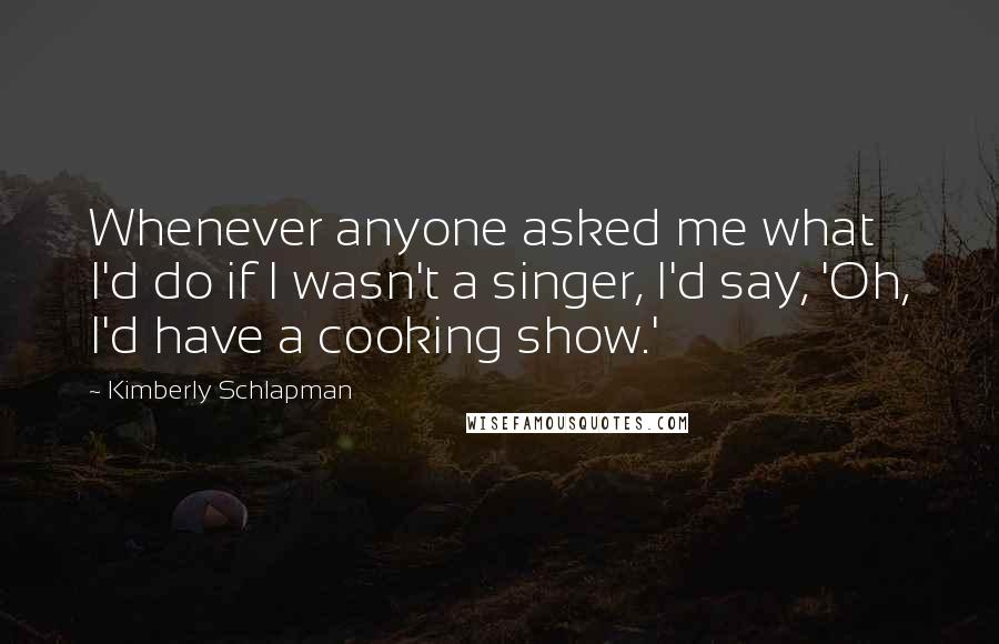 Kimberly Schlapman Quotes: Whenever anyone asked me what I'd do if I wasn't a singer, I'd say, 'Oh, I'd have a cooking show.'