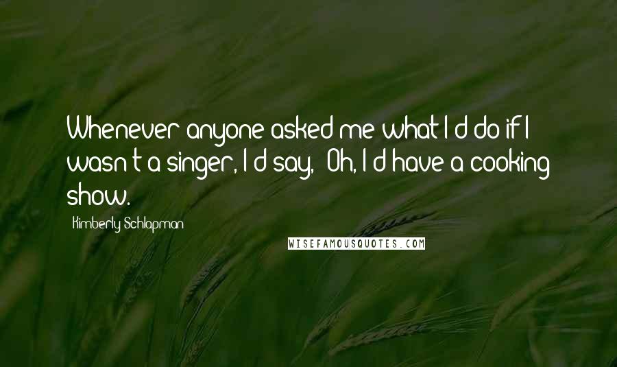 Kimberly Schlapman Quotes: Whenever anyone asked me what I'd do if I wasn't a singer, I'd say, 'Oh, I'd have a cooking show.'