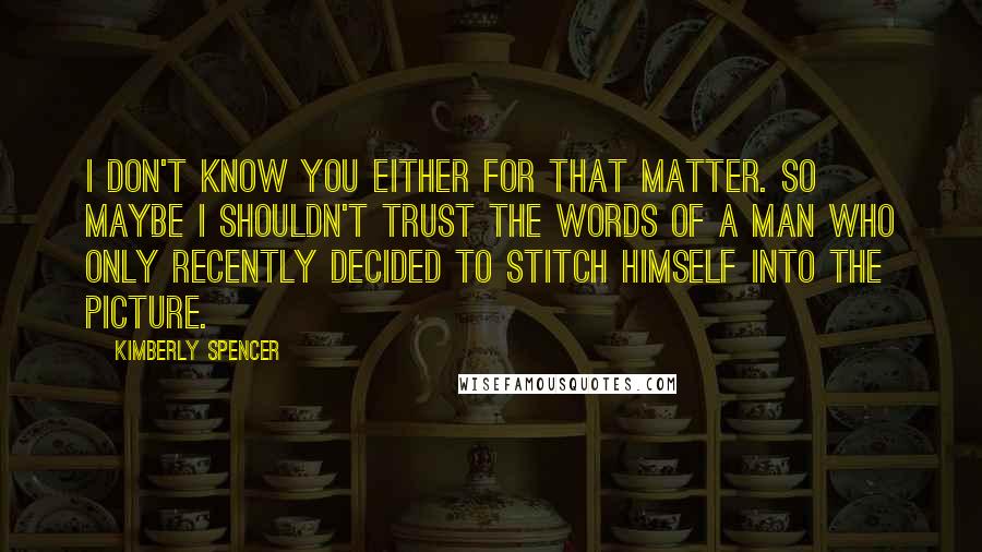 Kimberly Spencer Quotes: I don't know you either for that matter. So maybe I shouldn't trust the words of a man who only recently decided to stitch himself into the picture.