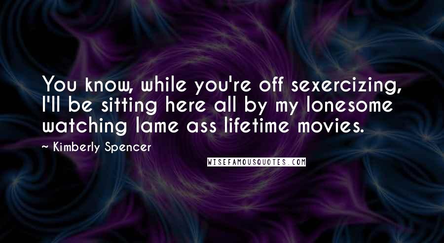 Kimberly Spencer Quotes: You know, while you're off sexercizing, I'll be sitting here all by my lonesome watching lame ass lifetime movies.
