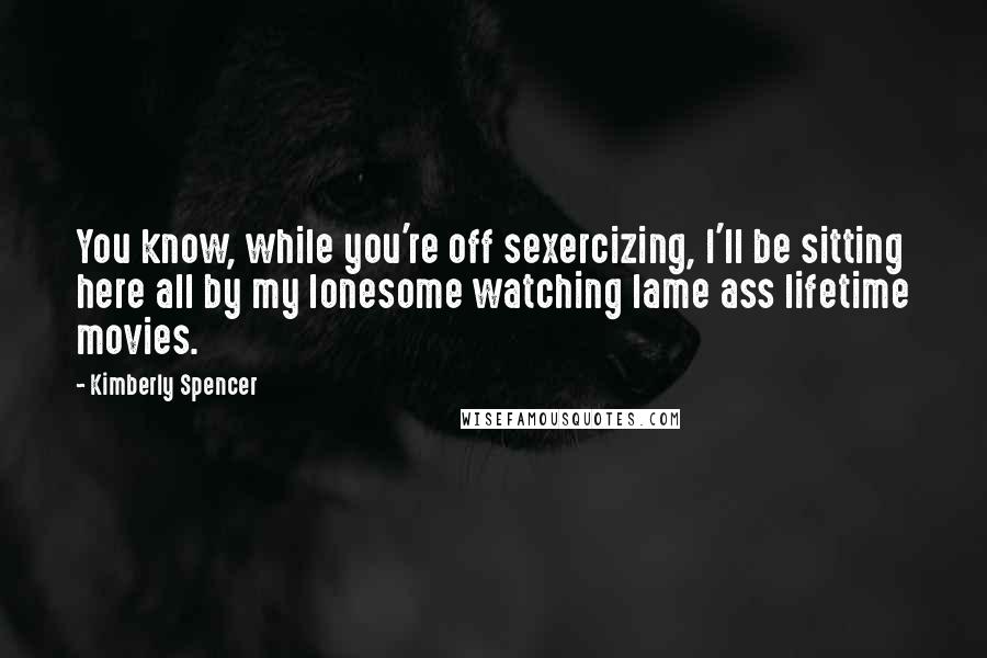 Kimberly Spencer Quotes: You know, while you're off sexercizing, I'll be sitting here all by my lonesome watching lame ass lifetime movies.