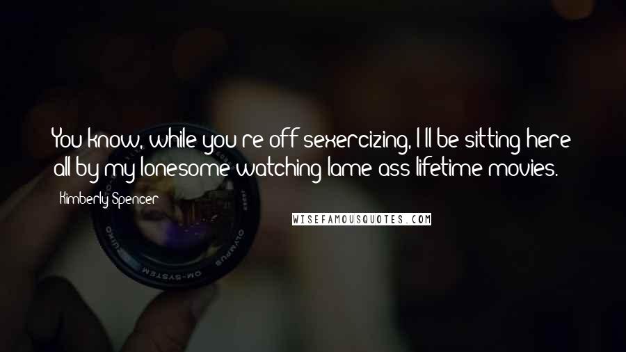 Kimberly Spencer Quotes: You know, while you're off sexercizing, I'll be sitting here all by my lonesome watching lame ass lifetime movies.