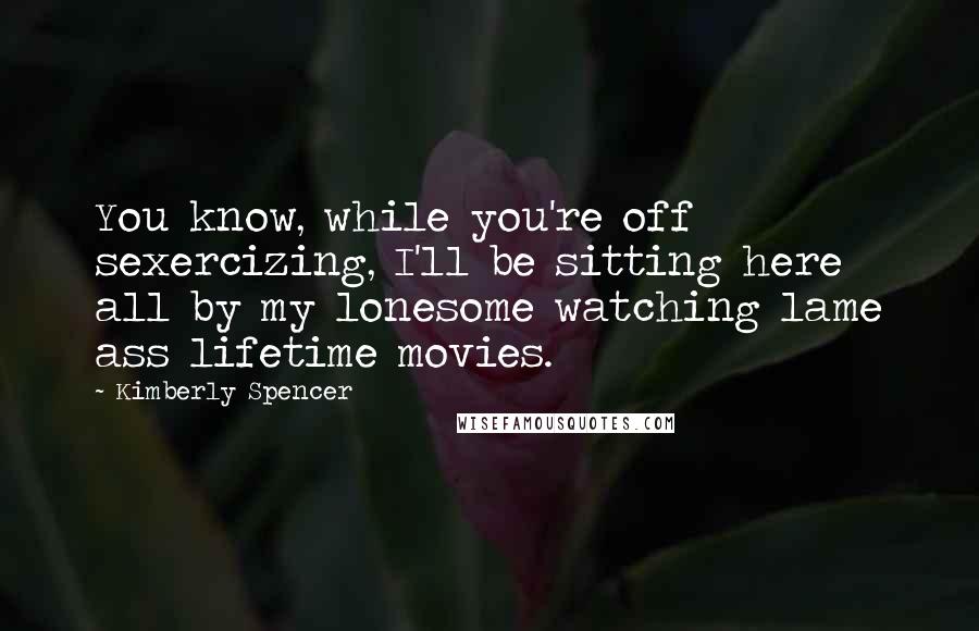 Kimberly Spencer Quotes: You know, while you're off sexercizing, I'll be sitting here all by my lonesome watching lame ass lifetime movies.