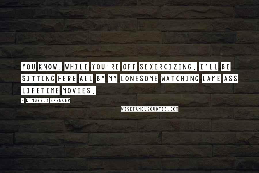 Kimberly Spencer Quotes: You know, while you're off sexercizing, I'll be sitting here all by my lonesome watching lame ass lifetime movies.