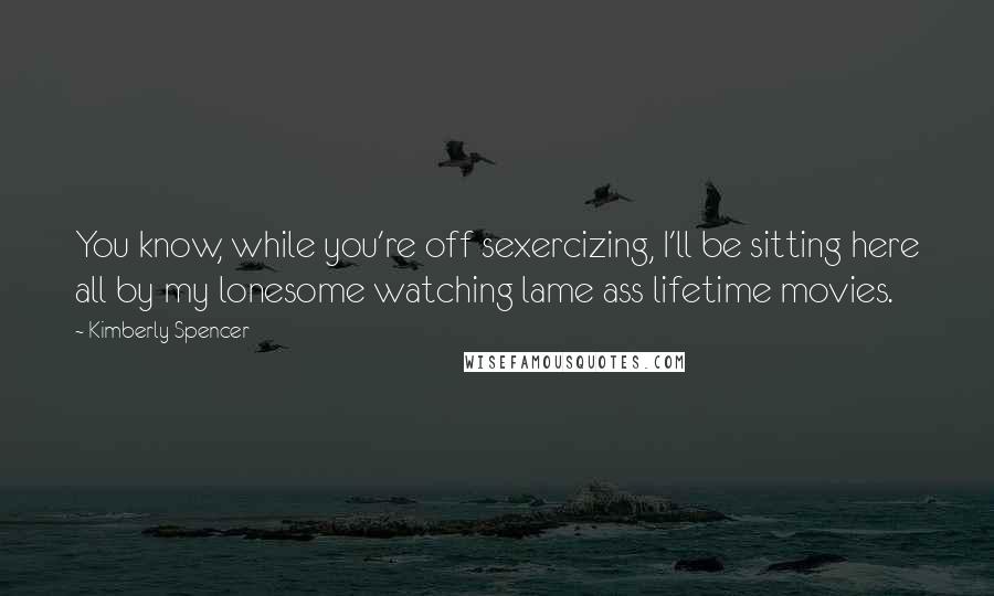 Kimberly Spencer Quotes: You know, while you're off sexercizing, I'll be sitting here all by my lonesome watching lame ass lifetime movies.