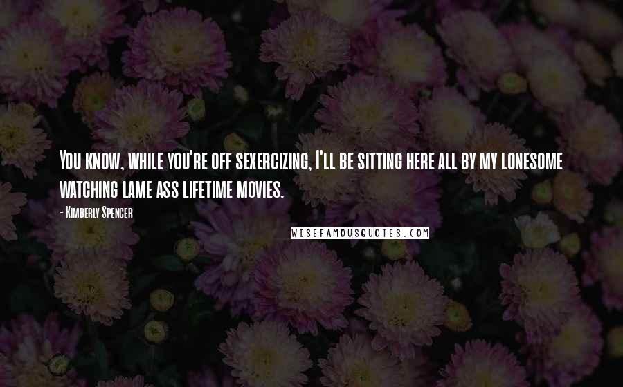 Kimberly Spencer Quotes: You know, while you're off sexercizing, I'll be sitting here all by my lonesome watching lame ass lifetime movies.
