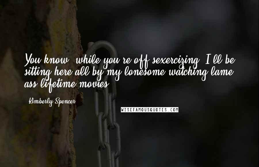Kimberly Spencer Quotes: You know, while you're off sexercizing, I'll be sitting here all by my lonesome watching lame ass lifetime movies.