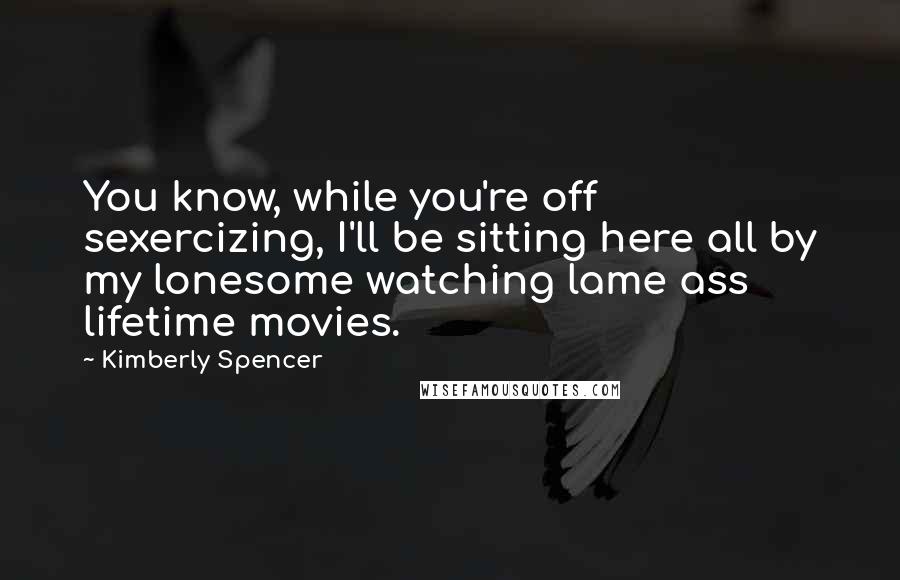Kimberly Spencer Quotes: You know, while you're off sexercizing, I'll be sitting here all by my lonesome watching lame ass lifetime movies.