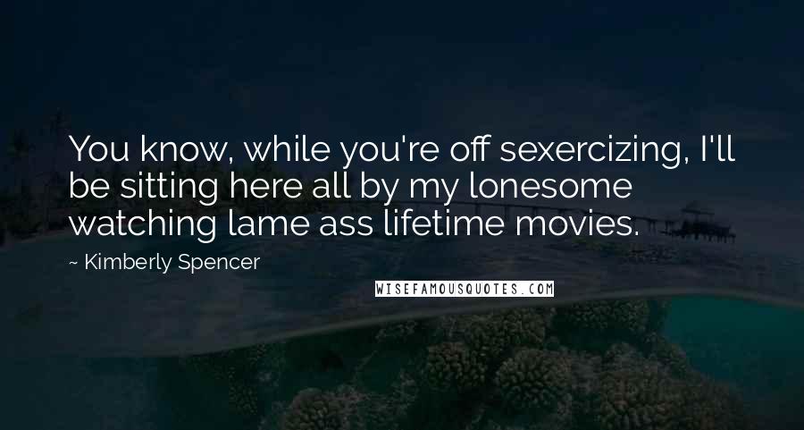 Kimberly Spencer Quotes: You know, while you're off sexercizing, I'll be sitting here all by my lonesome watching lame ass lifetime movies.