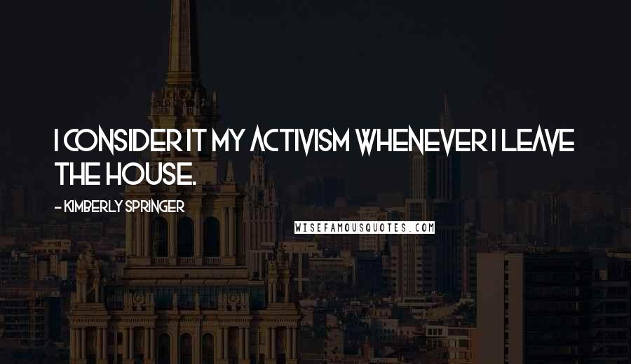 Kimberly Springer Quotes: I consider it my activism whenever I leave the house.