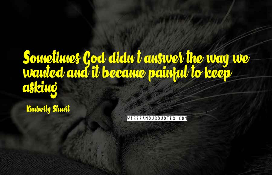 Kimberly Stuart Quotes: Sometimes God didn't answer the way we wanted and it became painful to keep asking.