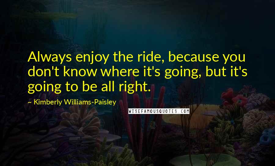 Kimberly Williams-Paisley Quotes: Always enjoy the ride, because you don't know where it's going, but it's going to be all right.