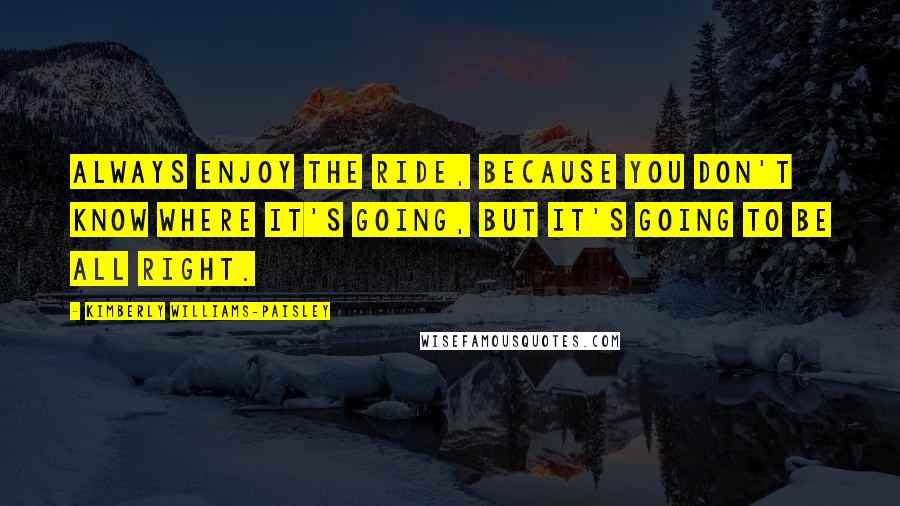 Kimberly Williams-Paisley Quotes: Always enjoy the ride, because you don't know where it's going, but it's going to be all right.