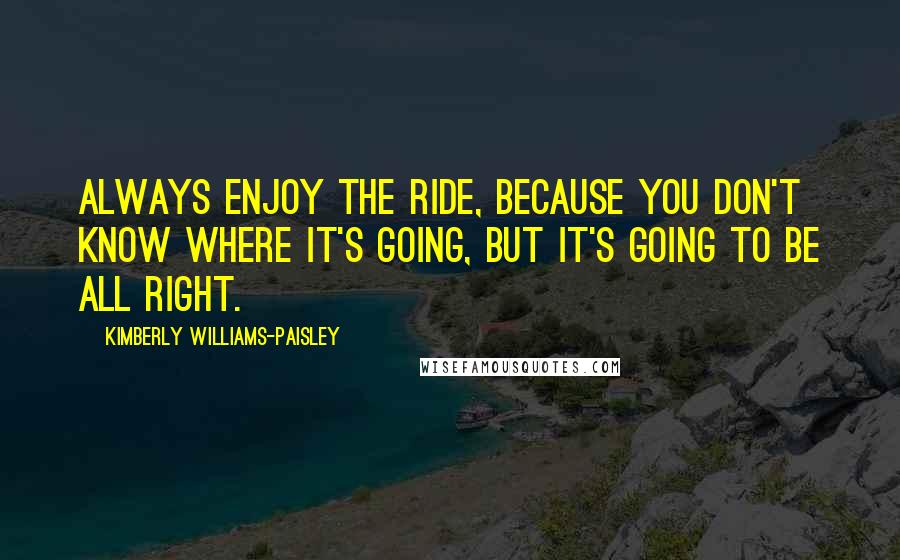 Kimberly Williams-Paisley Quotes: Always enjoy the ride, because you don't know where it's going, but it's going to be all right.