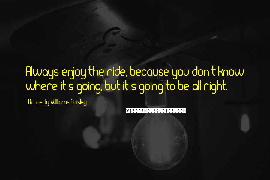 Kimberly Williams-Paisley Quotes: Always enjoy the ride, because you don't know where it's going, but it's going to be all right.