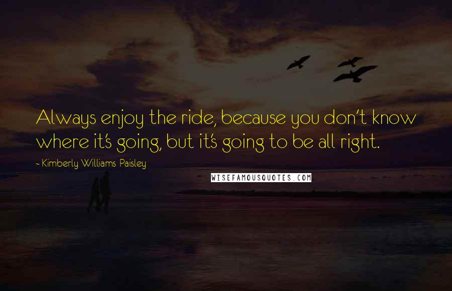 Kimberly Williams-Paisley Quotes: Always enjoy the ride, because you don't know where it's going, but it's going to be all right.