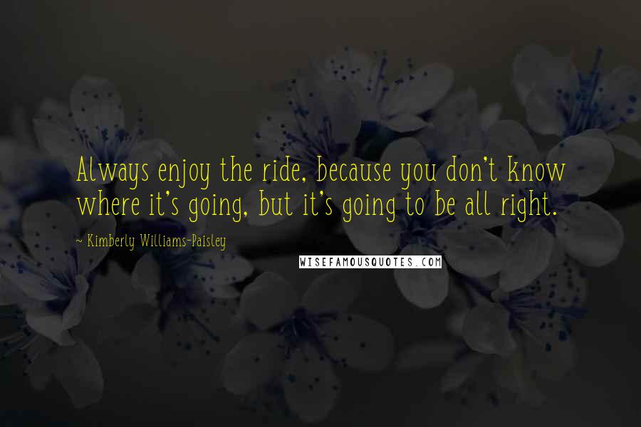 Kimberly Williams-Paisley Quotes: Always enjoy the ride, because you don't know where it's going, but it's going to be all right.