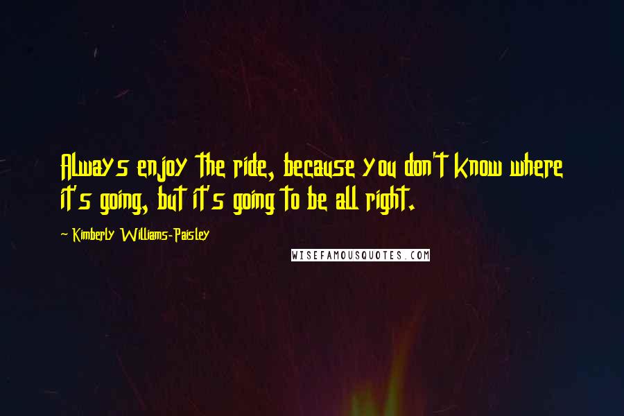 Kimberly Williams-Paisley Quotes: Always enjoy the ride, because you don't know where it's going, but it's going to be all right.