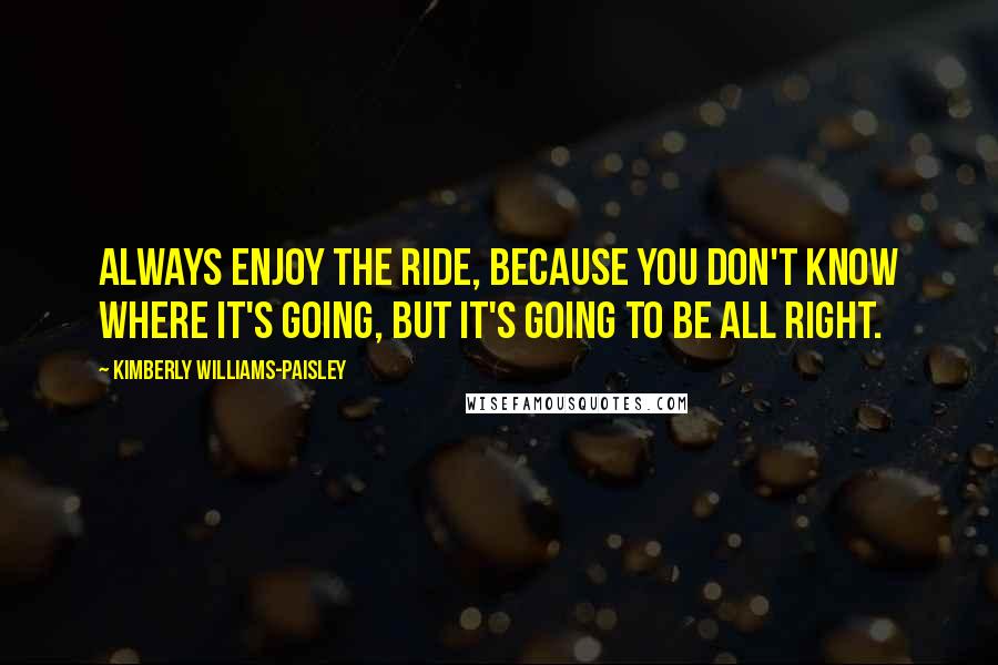 Kimberly Williams-Paisley Quotes: Always enjoy the ride, because you don't know where it's going, but it's going to be all right.