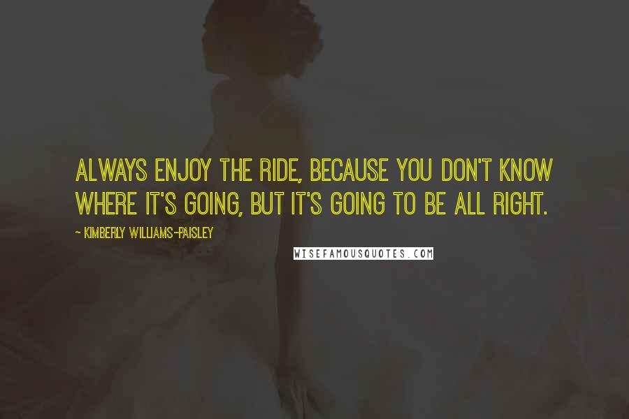 Kimberly Williams-Paisley Quotes: Always enjoy the ride, because you don't know where it's going, but it's going to be all right.