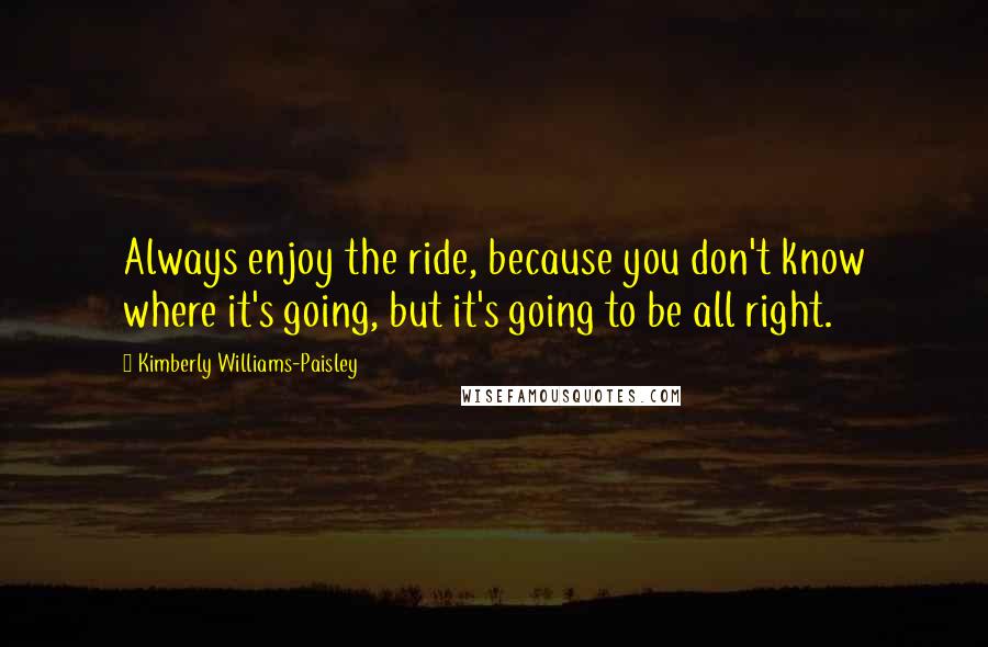 Kimberly Williams-Paisley Quotes: Always enjoy the ride, because you don't know where it's going, but it's going to be all right.