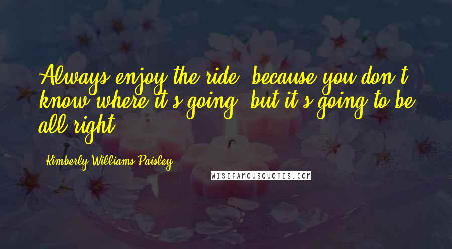 Kimberly Williams-Paisley Quotes: Always enjoy the ride, because you don't know where it's going, but it's going to be all right.