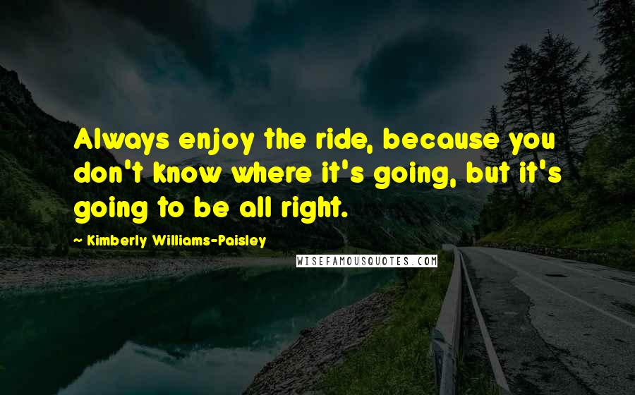 Kimberly Williams-Paisley Quotes: Always enjoy the ride, because you don't know where it's going, but it's going to be all right.