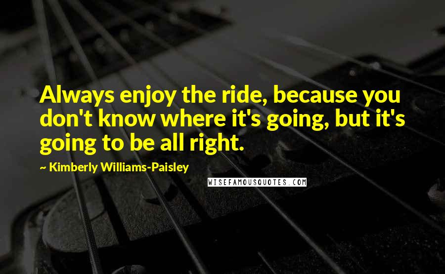 Kimberly Williams-Paisley Quotes: Always enjoy the ride, because you don't know where it's going, but it's going to be all right.