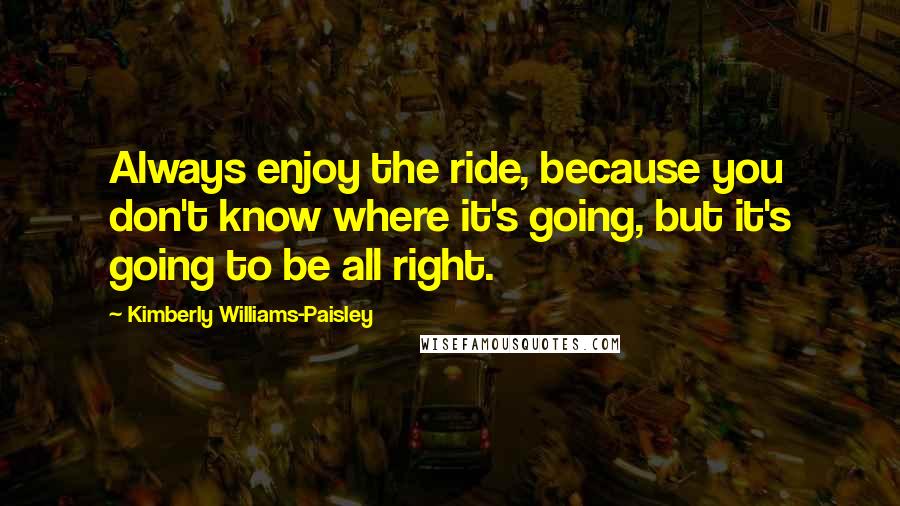 Kimberly Williams-Paisley Quotes: Always enjoy the ride, because you don't know where it's going, but it's going to be all right.