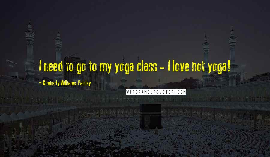 Kimberly Williams-Paisley Quotes: I need to go to my yoga class - I love hot yoga!