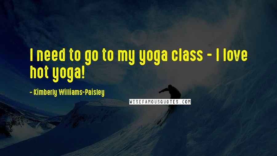 Kimberly Williams-Paisley Quotes: I need to go to my yoga class - I love hot yoga!