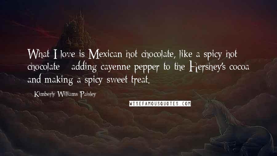 Kimberly Williams-Paisley Quotes: What I love is Mexican hot chocolate, like a spicy hot chocolate - adding cayenne pepper to the Hershey's cocoa and making a spicy-sweet treat.