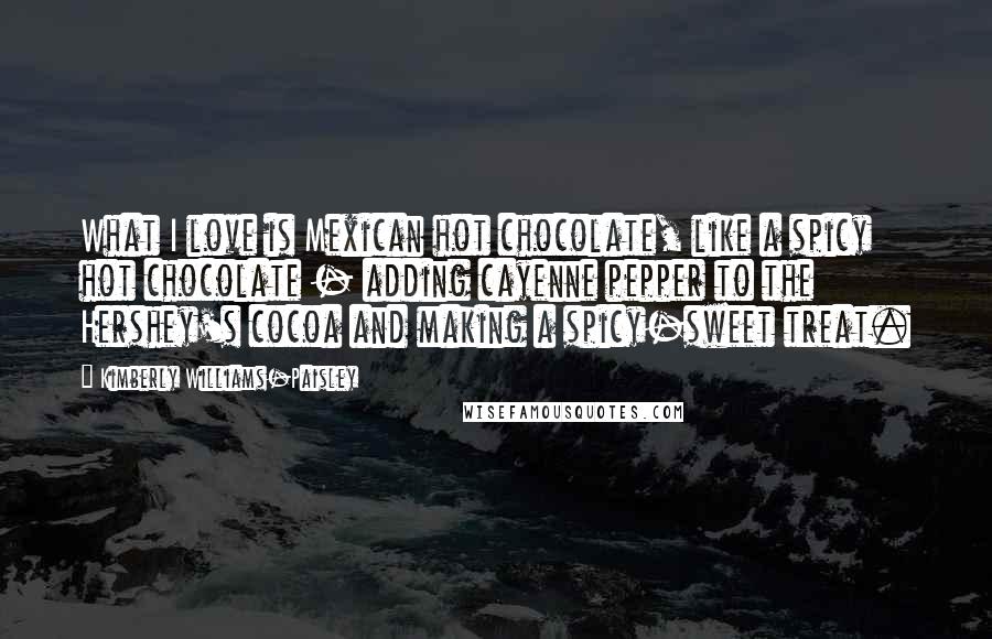 Kimberly Williams-Paisley Quotes: What I love is Mexican hot chocolate, like a spicy hot chocolate - adding cayenne pepper to the Hershey's cocoa and making a spicy-sweet treat.